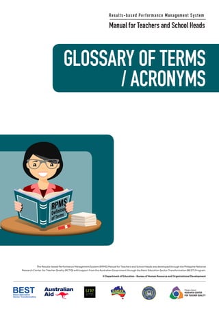 GLOSSARY OF TERMS
/ ACRONYMS
Results-based Performance Management System
Manual for Teachers and School Heads
The Results-based Performance Management System (RPMS) Manual for Teachers and School Heads was developed through the Philippine National
Research Center for Teacher Quality (RCTQ) with support from the Australian Government through the Basic Education Sector Transformation (BEST) Program.
© Department of Education - Bureau of Human Resource and Organizational Development
Philippine National
RESEARCH CENTER
FOR TEACHER QUALITY
GLOSSARY OF TERMS
/ ACRONYMS
Results-based Performance Management System
Manual for Teachers and School Heads
The Results-based Performance Management System (RPMS) Manual for Teachers and School Heads was developed through the Philippine National
Research Center for Teacher Quality (RCTQ) with support from the Australian Government through the Basic Education Sector Transformation (BEST) Program.
© Department of Education - Bureau of Human Resource and Organizational Development
Philippine National
RESEARCH CENTER
FOR TEACHER QUALITY
 