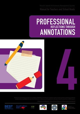 PROFESSIONALREFLECTIONS THROUGH
4
Results-based Performance Management System
Manual for Teachers and School Heads
ANNOTATIONS
The Results-based Performance Management System (RPMS) Manual for Teachers and School Heads was developed through the Research Center
for Teacher Quality (RCTQ) with support from the Australian Government through the Basic Education Sector Transformation (BEST) Program.
© Department of Education - Bureau of Human Resource and Organizational Development
Philippine National
RESEARCH CENTER
FOR TEACHER QUALITY
PROFESSIONALREFLECTIONS THROUGH
4
Results-Based Performance Management System
Manual for Teachers and School Heads
ANNOTATIONS
The Results-based Performance Management System (RPMS) Manual for Teachers and School Heads was developed through the Research Center
for Teacher Quality (RCTQ) with support from the Australian Government through the Basic Education Sector Transformation (BEST) Program.
© Department of Education - Bureau of Human Resource and Organizational Development
Philippine National
RESEARCH CENTER
FOR TEACHER QUALITY
 