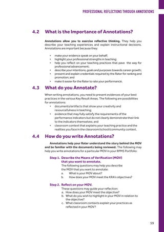4.2	 What is the Importance of Annotations?
Annotations allow you to exercise reflective thinking. They help you
describe your teaching experiences and explain instructional decisions.
Annotations are important because they:
•	 make your evidence speak on your behalf;
•	 highlight your professional strengths in teaching;
•	 help you reflect on your teaching practices that pave the way for
professional advancement;
•	 describe your intentions, goals and purposes towards career growth;
•	 present and explain credentials required by the Rater for ranking and
promotion; and
•	 make it easier for the Rater to rate your performance.
4.3 	 What do you Annotate?
When writing annotations, you need to present evidences of your best
practices in the various Key Result Areas. The following are possibilities
for annotations:
•	 documents/artifacts that show your creativity and
resourcefulness in teaching;
•	 evidence that may fully satisfy the requirements of the
performance indicators but do not clearly demonstrate their link
to the indicators themselves; and
•	 classroom context that explains your teaching practice and the
realities you face in the classroom/school/community context.
4.4 	 How do you write Annotations?
Annotations help your Rater understand the story behind the MOV
and be familiar with the documents being reviewed. The following may
help you write annotations for a particular MOV in your RPMS Portfolio:
Step 1. 	Describe the Means of Verification (MOV)
that you 	want to annotate.
The following questions may help you describe
the MOV that you want to annotate:
a.	 What is your MOV about?
b.	 How does your MOV meet the KRA’s objectives?
Step 2. 	Reflect on your MOV.
These questions may guide your reflection:
a.	 How does your MOV meet the objective?
b.	 What do you wish to highlight in your MOV in relation to
the objective?
c.	 What classroom contexts explain your practices as
reflected in your MOV?
PROFESSIONAL REFLECTIONS THROUGH ANNOTATIONS
59
 