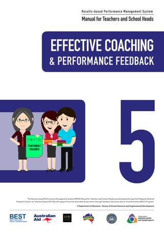 EFFECTIVE COACHING
5
Results-based Performance Management System
Manual for Teachers and School Heads
& PERFORMANCE FEEDBACK
The Results-based Performance Management System (RPMS) Manual for Teachers and School Heads was developed through the Philippine National
Research Center for Teacher Quality (RCTQ) with support from the Australian Government through the Basic Education Sector Transformation (BEST) Program.
© Department of Education - Bureau of Human Resource and Organizational Development
Philippine National
RESEARCH CENTER
FOR TEACHER QUALITY
 