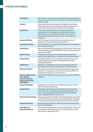Annotations Self-reflection, explanation, or presentational mark-up attached to/
written on a document, artifact, or Means of Verification (MOV); see
reflection notes.
Artifacts All documents that provide evidence of quality instruction (e.g.
lesson plan, instructional materials, etc.) which may be used as
means of verifying attainment of Key Result Areas (KRAs).
Assessment The process of gathering, documenting and organizing in
measurable terms, knowledge, skills, attitudes and values to
determine how much they attain the KRAs. The process of
determining the relevance, worth or value of documents and
evidences.
Assessment Phase Any of the stages in the portfolio assessment process: pre-
assessment, assessment and post-assessment.
Assessment Process A set of procedures or stages in evaluating a portfolio to determine
the merits of its contents.
Authenticate Rater and Ratee affix their signatures to verify, prove or confirm that
the contents/documents of an RPMS Portfolio are valid and genuine
copies of the original.
Career Growth Developmental progression as teachers develop, refine their
practice, and respond to the complexities of educational reforms.
Career Stages The different phases in one’s teaching career which starts from
being a Beginning, to Proficient, to Highly Proficient and to
Distinguished teacher.
Clarifications Definitions or explanations of some terms included in the level
descriptions of the Classroom Observation Tool (COT) Rubric.
Classroom Context The setting or environment where the teaching-learning process
takes place. It also points to all the factors which may affect the
teaching-learning process in the classroom.
Classroom Observation
Tool – Results-
based Performance
Management System
(COT-RPMS)
A subset of the full Classroom Observation Tool used for RPMS for
Teachers.
Content Knowledge Competencies that teachers are expected to master for them to
teach efficiently and effectively.
Competencies Knowledge, skills and behavior that individuals demonstrate in
achieving results. Competencies shall uphold the DepEd’s core
values. They represent the way individuals define and live the
values. (DepEd Order No. 2, s. 2015, p. 6) .
Demonstration Teaching Showcasing the Master Teachers’ teaching-learning practice either
in their own classrooms which may be attended by their colleagues
or in a formal demonstration festival in school, district or division.
Features of Practice Specific classroom practices, which may characterize a particular
level in the COT Rubric.
Inter-Observer
Agreement Exercise
A discussion among observers to arrive at a final rating. This occurs
during the post-observation process and involves the use of the
Inter-Observer Agreement Form.
UPDATED RPMS MANUAL
4
 