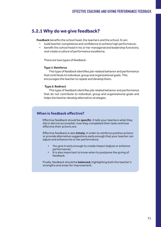 There are two types of feedback:
Type 1: Reinforce
This type of feedback identifies job-related behavior and performance
that contribute to individual, group and organizational goals. This
encourages the teacher to repeat and develop them.
Type 2: Redirect
This type of feedback identifies job related behavior and performance
that do not contribute to individual, group and organizational goals and
helps the teacher develop alternative strategies.
5.2.1 Why do we give feedback?
Feedback benefits the school head, the teachers and the school. It can:
•	 build teacher competence and confidence to achieve high performance;
•	 benefit the school head in his or her managerial and leadership functions;
and create a culture of performance excellence.
When is feedback effective?
Effective feedback should be specific; it tells your teachers what they
did or did not accomplish, how they completed their tasks and how
effective their actions are.
Effective feedback is also timely, in order to reinforce positive actions
or provide alternative suggestions early enough that your teacher can
adjust and enhance his or her performance.
•	 You give it early enough to create impact (adjust or enhance
performance)
•	 It is also important to know when to postpone the giving of
feedback.
Finally, feedback should be balanced, highlighting both the teacher’s
strengths and areas for improvement.
EFFECTIVE COACHING AND GIVING PERFORMANCE FEEDBACK
71
 