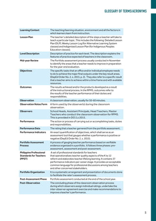Learning Context The teaching/learning situation, environment and all the factors in
which learners learn from instruction.
Lesson Plan The teacher’s detailed description of the steps a teacher will take to
teach a particular topic. This includes the following: Detailed Lesson
Plan (DLP), Weeky Lesson Log (for Alternative Learning System
classes) and Indigenized Lesson Plan (for Indigenous Peoples
Education classes).
Level Description Description of practice for each level. The description explains the
features of practice expected of teachers in the classroom.
Mid-year Review The Portfolio assessment process usually conducted in November
to identify the areas that a teacher needs to improve in preparation
for the year-end evaluation.
Objectives The specific tasks that an office and/or individual employee needs
to do to achieve the major final outputs under the key result areas.
(DepEd Order No. 2, s. 2015, p. 2). They also refer to a specific result
that a teacher aims to achieve within a time frame and with available
resources.
Outcomes The results achieved and/or the products developed as a result
of the instructional process. In the RPMS, outcomes refer to
the results of the teacher performance of their duties and
responsibilities.
Observation A classroom observation, usually for 50-60 minutes.
Observation Notes Form A form used by the observer(s) during the classroom
observation.
Observers School Heads, Assistant Principals, Head Teachers, Master
Teachers who conduct the classroom observation for RPMS.
This is provided in DO 2,s 2015.
Performance The action or process of carrying out or accomplishing tasks, duties
and responsibilities.
Performance Data The rating that a teacher garnered from the portfolio assessment.
Performance Indicators An exact quantification of objectives, which shall serve as an
assessment tool that gauges whether a performance is positive or
negative (DepEd Order No. 2, s. 2015).
Portfolio Assessment
Process
A process of gauging teacher performance based on verifiable
evidence organized in a portfolio. It follows three phases: pre-
assessment, assessment and post-assessment.
Philippine Professional
Standards for Teachers
(PPST)
A set of professional standards for teachers
that operationalizes teacher quality aspects of the K to 12
reform and elaborates teacher lifelong learning. It contains 37
performance indicators per career stage. It provides an acceptable
common language for professional discussions among teachers
and other concerned stakeholders.
Portfolio Organization It is a systematic arrangement and presentation of documents done
to facilitate the rater’s assessment process.
Post-Assessment Phase Portfolio assessment conducted at the end of the school year.
Post-Observation The concluding phase of the classroom observation process
during which observers assign individual ratings, undertake the
inter-observer agreement exercise and make recommendations to
improve a teacher’s performance.
GLOSSARY OF TERMS/ACRONYMS
5
 