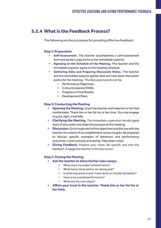 The following are the processes for providing effective feedback:
5.2.4 What is the Feedback Process?
Step 1: Preparation
•	 Self-Assessment. The teacher accomplishes a self-assessment
form and sends a copy to his or her immediate superior.
•	 Agreeing on the Schedule of the Meeting. The teacher and the
immediate superior agree on the meeting schedule.
•	 Gathering Data and Preparing Discussion Notes. The teacher
and the immediate superior gather data and note down discussion
points for the meeting. The discussion points can be:
•	 Performance Objectives
•	 Critical Incidents/STARs
•	 Progress or Final Results
•	 Development Plans
Step 2: Conducting the Meeting
•	 Opening the Meeting. Greet the teacher and make him or her feel
comfortable. Thank him or her for his or her time. You may engage
in quick, light, small talk.
•	 Clarifying the Meeting. The immediate supervisor should signal
start of discussion and state the purpose of the meeting.
•	 Discussion.Gothrougheachoftheobjectivesanddiscusswiththe
teacher the extent of accomplishment versus targets. Be prepared
to discuss specific examples of behaviors and performance
outcomes. Listen actively and openly. Take down notes.
•	 Giving Feedback. Prepare your notes. Be specific and own the
feedback. Engage the teacher in the discussion.
Step 3: Closing the Meeting
•	 Ask the teacher to share his/her take-aways.
•	 What were my major achievements?
•	 What have I done well or am doing well?
•	 In what key areas could I have done or should I do better?
•	 How is my overall performance?
•	 What are my next steps?
•	 Affirm your trust in the teacher. Thank him or her for his or
her time.
EFFECTIVE COACHING AND GIVING PERFORMANCE FEEDBACK
77
 