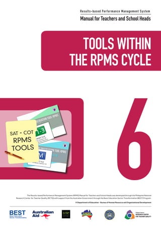 6
TOOLS WITHIN
THE RPMS CYCLE
M
RPMS Toolfor Master Teacher I-IV
T1-3
RPMS Tool
for Teacher I-III
(Proficient Teachers)
sat - cot
RPMS
TOOLS
Results-based Performance Management System
Manual for Teachers and School Heads
Philippine National
RESEARCH CENTER
FOR TEACHER QUALITY
The Results-based Performance Management System (RPMS) Manual for Teachers and School Heads was developed through the Philippine National
Research Center for Teacher Quality (RCTQ) with support from the Australian Government through the Basic Education Sector Transformation (BEST) Program.
© Department of Education - Bureau of Human Resource and Organizational Development
 