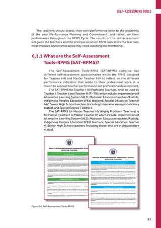 The Self-Assessment Tools-RPMS (SAT-RPMS) comprise two
different self-assessment questionnaires within the RPMS designed
for Teacher I-III and Master Teacher I-IV to reflect on the different
performance indicators that relate to their professional work. It is
meant to support teacher performance and professional development.
The SAT-RPMS for Teacher I-III (Proficient Teachers) shall be used by
TeacherI,TeacherIIandTeacherIII(TI-TIII), whichinclude:implementersof
Alternative Learning System (ALS); Madrasah Education teachers/Asatidz;
Indigenous Peoples Education (IPEd) teachers; Special Education Teacher
I-IV; Senior High School teachers (including those who are in probationary
status), and Special Science Teacher I.
The SAT-RPMS for Master Teacher I-IV (Highly Proficient Teachers) is
for Master Teacher I to Master Teacher IV, which include: implementers of
Alternative Learning System (ALS); Madrasah Education teachers/Asatidz;
Indigenous Peoples Education (IPEd) teachers; Special Education Teacher
V; Senior High School teachers (including those who are in probationary
status).
6.1.1 What are the Self-Assessment
	 Tools-RPMS (SAT-RPMS)?
Figure 6.4. Self-Assessment Tools-RPMS
The teachers should assess their own performance prior to the beginning
of the year (Performance Planning and Commitment) and reflect on their
performance throughout the RPMS Cycle. The results of this self-assessment
will guide the teachers and the principal on which RPMS indicators the teachers
must improve and on what areas they need coaching and mentoring.
SELF-ASSESSMENT TOOLS
83
 