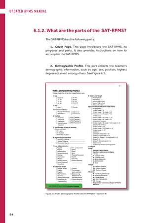 6.1.2. What are the parts of the SAT-RPMS?
The SAT-RPMS has the following parts:
1.	 Cover Page. This page introduces the SAT-RPMS, its
purposes and parts. It also provides instructions on how to
accomplish the SAT-RPMS.
2.	 Demographic Profile. This part collects the teacher’s
demographic information, such as age, sex, position, highest
degree obtained, among others. See Figure 6.5.
Figure 6.5. Part I: Demographic Profile of SAT-RPMS for Teacher I-III
UPDATED RPMS MANUAL
84
 