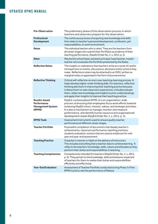 Pre-Observation The preliminary phase of the observation process in which
teachers and observers prepare for the observation.
Professional
Development
The continuous process of acquiring new knowledge and skills
that relate to teacher’s personal development, profession, job
responsibilities, or work environment.
Ratee The individual teacher who is rated. They are the teachers from
all career stages who submit their Portfolios as evidence of their
teaching performance. (DepEd Order No. 2, s. 2015, p. 2).
Rater May be the school head, assistant principal, head teacher, master
teacher who evaluates the Portfolio presented by the Ratee.
Reflection Notes The insights or realizations that teachers write as a result of careful
introspection on events, discussions, decisions and/or actions they
make. Reflections notes may be attached to an MOV, written as
marginal notes or appended in the form of journal entries.
Reflective Thinking Critical self-reflection on one’s own teaching-learning process. It
helps develop higher-order thinking skills. For teachers, reflective
thinking aids them in improving their teaching practice because
it allows them to note classroom experiences, critically evaluate
them, relate new knowledge and insights to prior understandings
and apply their insights to improve their teaching practice.
Results-based
Performance
Management System
(RPMS)
DepEd-contextualized SPMS. It is an organization-wide
process of ensuring that employees focus work efforts towards
achieving DepEd vision, mission, values, and strategic priorities.
It is also a mechanism to manage, monitor and measure
performance, and identify human resource and organizational
development needs (DepEd Order No. 2, s. 2015, p. 3).
RPMS Tools Assessment instruments used to ensure quality teacher
performance at different career stages.
Teacher Portfolio Purposeful compilation of documents that display teacher’s
achievements, classroom performance, teaching practices,
students evaluation, actions that are used as evidences for mid-
year and year-end assessment.
Teaching Practice A teacher’s manner or habit on the delivery of instruction.
This includes everything that a teacher does to achieve learning. It
reflects the teachers’ knowledge, skills, values and attitudes as they
perform their duties and responsibilities in teaching.
Teaching Competencies Competencies intended for teachers (DepEd Order No. 2, s. 2015,
p. 6). They pertain to the knowledge, skills and behavior expected
of teachers for them to realize their duties and responsibilities
efficiently and effectively.
Year-End Evaluation Assessment of Teacher Portfolio conducted during Phase 3 of the
RPMS Cycle to rate the performance of Ratees.
UPDATED RPMS MANUAL
6
 