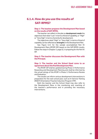 The IPCRF-DP shall be updated during Phase 4: Performance
Rewarding and Development Planning and shall be informed by
the actual ratings of the IPCRF in Phase 3: Performance Review
and Evaluation.
The results can inform various development interventions in
preparation for the next school year, such as In-Service Training
(INSET) Orientation/Teacher Induction Program (TIP).
Both the teacher and the School Head may also refer to
the Development Plans in the monitoring and coaching of
the teacher’s performance and in providing the necessary
interventions.
6.1.4. How do you use the results of
		 SAT-RPMS?
Step 1: The teacher prepares the Development Plan based
on the results of SAT-RPMS.
The teacher can reflect in the plan as development needs the
objectives that rated “Low” in terms of level of capability, or “High”
or “Very High” in terms of priority for development.
The objectives rated “High” or “Very High” in terms of level of
capability can be reflected as strengths in the Development Plan.
See Figure 6.11 for the sample accomplished Part IV:
Development Plans (IPCRF-DP) based on the SAT-RPMS results.
Follow the steps in Chapter 3, page 52, in preparing for the Part IV:
DP.
Step 2: The teacher discusses the Development Plan with
the Principal.
Step 3: The teacher and the School Head come to an
agreement about the final Development Plan.
SELF-ASSESSMENT TOOLS
89
 