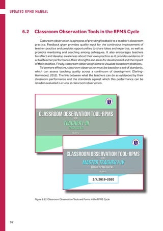 Figure 6.13. Classroom Observation Tools and Forms in the RPMS Cycle
Classroomobservationisaprocessofprovidingfeedbacktoateacher’sclassroom
practice. Feedback given provides quality input for the continuous improvement of
teacher practice and provides opportunities to share ideas and expertise, as well as
promote mentoring and coaching among colleagues. It also encourages teachers
to reflect and develop awareness about their own practice as it provides evidence of
actualteacherperformance,theirstrengthsandareasfordevelopmentandtheimpact
of their practice. Finally, classroom observation aims to visualize classroom practices.
To be more effective, classroom observation must be based on a set of standards,
which can assess teaching quality across a continuum of development (Darling-
Hammond, 2012). The link between what the teachers can do as evidenced by their
classroom performance and the standards against which this performance can be
rated or evaluated is crucial in classroom observation.
6.2 Classroom Observation Tools in the RPMS Cycle
S.Y. 2019-2020
UPDATED RPMS MANUAL
92
 