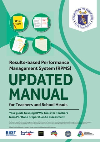 Philippine National
RESEARCH CENTER
FOR TEACHER QUALITY
The Results-based Performance Management System (RPMS) Manual for Teachers and School Heads was developed through the Philippine National Research
Center for Teacher Quality (RCTQ) with support from the Australian Government through the Basic Education Sector Transformation (BEST) Program.
© Department of Education - Bureau of Human Resource and Organizational Development
Results-based Performance
Management System (RPMS)
UPDATED
for Teachers and School Heads
MANUAL
Your guide to using RPMS Tools for Teachers
from Portfolio preparation to assessment
 