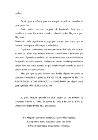 profano.
Pronto para receber e procurar cumprir as ordens emanadas de
quem pode dar.
Pode, ainda, expressar um gesto de humildade, dado que, a
humildade é uma das muitas virtudes cultuadas pelos Maçons e pela
Maçonaria.
Finalmente, toda organização se rege por normas, por regras que se
destinam a assegurar a hierarquia e a disciplina.
O primeiro ensinamento que nos passam na Iniciação diz respeito
ao sinal de ordem, cuja interpretação tem conexão com o juramento que
prestamos. Aprende-se também, no mesmo momento, que o sinal não se
faz quando se estiver sentado. Ensina-se na mesma ocasião que o sinal de
ordem deve ser usado quando de pé, sempre de pé, quando se pede a
palavra ou se está entre colunas.
Mas por que de pé? Porque sem duvida alguma em todos os
costumes conhecidos o gesto de FICAR DE PÉ, expressa RESPEITO,
REVERÊNCIA, CONSIDERAÇÃO e HUMILDADE em alguns casos
quer significar FORTE HOMENAGEM.
E, para finalizar gostaria de citar trecho de um trabalho da
Coletânea 8 da ed. A Trolha, de autoria do Irmão Édio José da Silva, do
Oriente de Vargem Bonita-MG, em que diz:
"Ser Maçom é desvendar mistérios, é descortinar segredo.
É despertar o forte, é auxiliar a quem tem medo
É buscar sem trégua um equilibrio constante.
 