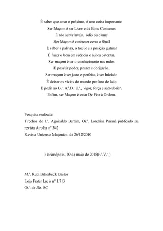É saber que amar o próximo, é uma coisa importante.
Ser Maçom é ser Livre e de Bons Costumes
É não sentir inveja, ódio ou ciume
Ser Maçom é conhecer certo o Sinal
É saber a palavra, o toque e a posição gutural
É fazer o bem em silêncio e nunca ostentar.
Ser maçom é ter o conhecimento nas mãos
É possuir poder, prazer e obrigação.
Ser maçom é ser justo e perfeito, é ser Iniciado
É deixar os vícios do mundo profano de lado
É pedir ao G.'. A.'.D.'.U.'., vigor, força e sabedoria".
Enfim, ser Maçom é estar De Pé e à Ordem.
Pesquisa realizada:
Trechos do I.'. Aguinaldo Bertam, Or.'. Londrina Paraná publicado na
revista Atrolha nº 342
Revista Universo Maçonico, de 26/12/2010
Florianópolis, 09 de maio de 2015(E.'.V.'.)
M.'. Ruth Bilherbeck Bastos
Loja Frater Lucis nº 1.713
O.'. de Jlle- SC
 