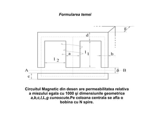 Formularea temei Circuitul Magnetic din desen are permeabilitatea relativa a miezului egala cu 1000  şi   dimensiunile geometrice  a,b,c,l,L,g cunoscute .Pe coloana centrala se afla o bobina cu N spire. 