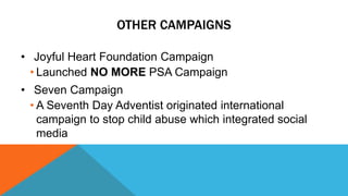 OTHER CAMPAIGNS 
• Joyful Heart Foundation Campaign 
• Launched NO MORE PSA Campaign 
• Seven Campaign 
• A Seventh Day Adventist originated international 
campaign to stop child abuse which integrated social 
media 
 