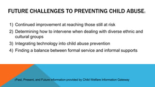 FUTURE CHALLENGES TO PREVENTING CHILD ABUSE† 
1) Continued improvement at reaching those still at risk 
2) Determining how to intervene when dealing with diverse ethnic and 
cultural groups 
3) Integrating technology into child abuse prevention 
4) Finding a balance between formal service and informal supports 
†Past, Present, and Future information provided by Child Welfare Information Gateway 
 