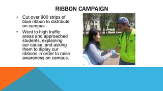 RIBBON CAMPAIGN 
• Cut over 900 strips of 
blue ribbon to distribute 
on campus 
• Went to high traffic 
areas and approached 
students, explaining 
our cause, and asking 
them to diplay our 
ribbons in order to raise 
awareness on campus. 
 