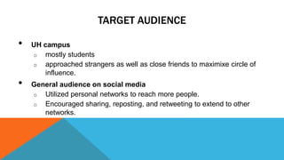 TARGET AUDIENCE 
• UH campus 
o mostly students 
o approached strangers as well as close friends to maximixe circle of 
influence. 
• General audience on social media 
o Utilized personal networks to reach more people. 
o Encouraged sharing, reposting, and retweeting to extend to other 
networks. 
 