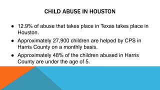 CHILD ABUSE IN HOUSTON 
● 12.9% of abuse that takes place in Texas takes place in 
Houston. 
● Approximately 27,900 children are helped by CPS in 
Harris County on a monthly basis. 
● Approximately 48% of the children abused in Harris 
County are under the age of 5. 
 
