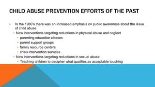CHILD ABUSE PREVENTION EFFORTS OF THE PAST 
• In the 1980’s there was an increased emphasis on public awareness about the issue 
of child abuse 
• New interventions targeting reductions in physical abuse and neglect 
• parenting education classes 
• parent support groups 
• family resource centers 
• crisis intervention services 
• New interventions targeting reductions in sexual abuse 
• Teaching children to decipher what qualifies as acceptable touching 
 