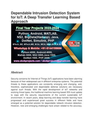 Dependable Intrusion Detection System
for IoT: A Deep Transfer Learning Based
Approach
Abstract
Security concerns for Internet of Things (IoT) applications have been alarming
because of their widespread use in different enterprise systems. The potential
threats to these applications are constantly emerging and changing, and,
therefore, sophisticated and dependable defense solutions are necessary
against such threats. With the rapid development of IoT networks and
evolving threat types, the traditional machine learning based IDS must update
to cope with the security requirements of the current sustaina
environment. In recent years, deep learning and deep transfer learning have
progressed and experienced great success in different fields and have
emerged as a potential solution for dependable network intrusion detection.
However, new and emerging
Dependable Intrusion Detection System
for IoT: A Deep Transfer Learning Based
Security concerns for Internet of Things (IoT) applications have been alarming
because of their widespread use in different enterprise systems. The potential
threats to these applications are constantly emerging and changing, and,
and dependable defense solutions are necessary
against such threats. With the rapid development of IoT networks and
evolving threat types, the traditional machine learning based IDS must update
to cope with the security requirements of the current sustaina
environment. In recent years, deep learning and deep transfer learning have
progressed and experienced great success in different fields and have
emerged as a potential solution for dependable network intrusion detection.
However, new and emerging challenges have arisen related to the accuracy,
Dependable Intrusion Detection System
for IoT: A Deep Transfer Learning Based
Security concerns for Internet of Things (IoT) applications have been alarming
because of their widespread use in different enterprise systems. The potential
threats to these applications are constantly emerging and changing, and,
and dependable defense solutions are necessary
against such threats. With the rapid development of IoT networks and
evolving threat types, the traditional machine learning based IDS must update
to cope with the security requirements of the current sustainable IoT
environment. In recent years, deep learning and deep transfer learning have
progressed and experienced great success in different fields and have
emerged as a potential solution for dependable network intrusion detection.
challenges have arisen related to the accuracy,
 