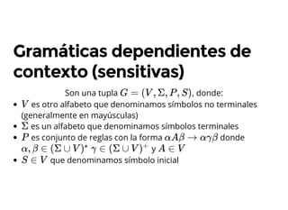 Son una tupla , donde:
Gramáticas dependientes de
contexto (sensitivas)
G = (V , Σ, P , S)
es otro alfabeto que denominamos símbolos no terminales
(generalmente en mayúsculas)
es un alfabeto que denominamos símbolos terminales
es conjunto de reglas con la forma donde
y
que denominamos símbolo inicial
V
Σ
P αAβ → αγβ
α, β ∈ (Σ ∪ V )
∗
γ ∈ (Σ ∪ V )
+
A ∈ V
S ∈ V
 