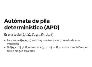 Autómata de pila
determinístico (APD)
Es una tupla (Q, Σ, Γ, , , A, δ)q0 Z0
Para cada solo hay una transición, no más de una
transición
Si , entonces , si existe trancisión , no
existe ningún otra más
δ(q, a, x)
δ(q, ϵ, x) ≠ ∅ δ(q, a, x) = ∅ ϵ
 