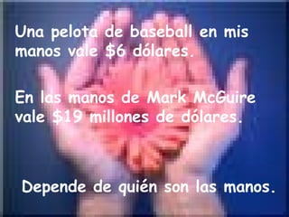 Una pelota de baseball en mis manos vale $6 dólares.  En las manos de Mark McGuire vale $19 millones de dólares.  Depende de quién son las manos.  