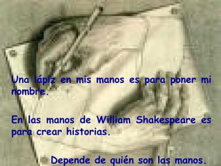 Una  lápiz en mis manos es para poner mi nombre. En las manos de  William Shakespeare   es para crear historias. Depende de quién son las manos.  