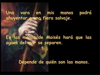 Una vara en mis manos podrá ahuyentar a una fiera salvaje.  En las manos de Moisés hará que las aguas del mar se separen.  Depende de quién son las manos.  