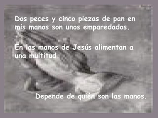 Dos peces y cinco piezas de pan en mis manos son unos emparedados . En las manos de Jesús alimentan a una multitud.  Depende de quién son las manos. 