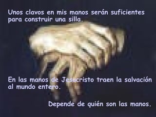 Unos clavos en mis manos serán suficientes para construir una silla.  En las manos de Jesucristo traen  la  salvación al mundo entero.  Depende de quién son las manos.  