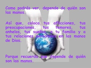 Como podrás ver, depende de quién son las manos.  Así que, coloca tus aflicciones, tus  p reocupaciones, tus temores, tus anhelos, tus sueños, a tu familia y a tus relaciones personales en las manos de Dios.  Porque recuerda que depende de quién son las manos.  