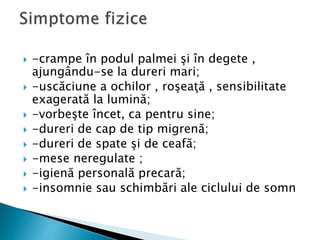  -crampe în podul palmei şi în degete ,
ajungându-se la dureri mari;
 -uscăciune a ochilor , roşeaţă , sensibilitate
exagerată la lumină;
 -vorbeşte încet, ca pentru sine;
 -dureri de cap de tip migrenă;
 -dureri de spate şi de ceafă;
 -mese neregulate ;
 -igienă personală precară;
 -insomnie sau schimbări ale ciclului de somn
 