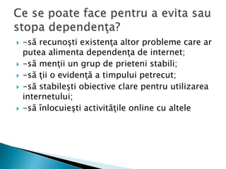  -să recunoşti existenţa altor probleme care ar
putea alimenta dependenţa de internet;
 -să menţii un grup de prieteni stabili;
 -să ţii o evidenţă a timpului petrecut;
 -să stabileşti obiective clare pentru utilizarea
internetului;
 -să înlocuieşti activităţile online cu altele
 