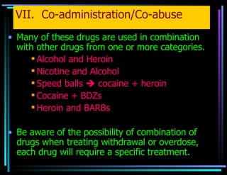 VII.  Co-administration/Co-abuse Many of these drugs are used in combination with other drugs from one or more categories. Alcohol and Heroin Nicotine and Alcohol Speed balls    cocaine + heroin Cocaine + BDZs Heroin and BARBs Be aware of the possibility of combination of drugs when treating withdrawal or overdose, each drug will require a specific treatment. 