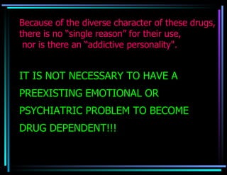 Because of the diverse character of these drugs, there is no “single reason” for their use,  nor is there an “addictive personality". IT IS NOT NECESSARY TO HAVE A PREEXISTING EMOTIONAL OR PSYCHIATRIC PROBLEM TO BECOME DRUG DEPENDENT!!! 