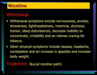 Nicotine Withdrawal: Withdrawal symptoms include   nervousness, anxiety, drowsiness, lightheadedness, insomnia, dizziness, tremor, sleep disturbances, decrease inability to concentrate, irritability and an intense craving for tobacco.  Other physical symptoms include nausea, headache, constipation and an increase in appetite and increase body weight.  Treatment:   Buccal nicotine patch 