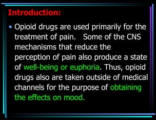 Introduction: Opioid drugs are used primarily for the treatment of pain.  Some of the CNS mechanisms that reduce the perception of pain also produce a state of  well-being or euphoria . Thus, opioid drugs also are taken outside of medical channels for the purpose of  obtaining the effects on mood.  