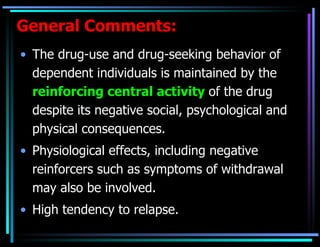 General Comments: The drug-use and drug-seeking behavior of dependent individuals is maintained by the  reinforcing central activity   of the drug despite its negative social, psychological and physical consequences. Physiological effects, including negative reinforcers such as symptoms of withdrawal may also be involved. High tendency to relapse. 