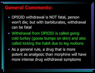 General Comments: OPIOID withdrawal is NOT fatal, person won't die; but with barbiturates, withdrawal can be fatal Withdrawal from OPIOID is called going cold turkey (goose bumps on skin) and also called kicking the habit due to leg motions As a general rule, a drug that is more potent as analgesic than morphine will have more intense drug withdrawal symptoms 