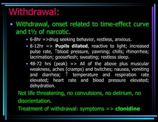 Withdrawal: Withdrawal, onset related to time-effect curve and t½ of narcotic. 6-8hr =>drug seeking behavior, restless, anxious. 8-12hr =>  Pupils dilated , reactive to light; increased pulse rate,   blood pressure, yawning; chills; rhinorrhea; lacrimation; gooseflesh; sweating; restless sleep. 48-72 hrs (peak) => All of the above plus muscular weakness, aches (cramps) and twitches; nausea, vomiting and diarrhea;    temperature and respiration rate elevated; heart rate and blood pressure elevated; dehydration. Not life threatening, no convulsions, no delirium, no disorientation. Treatment of withdrawal: symptoms =>  clonidine 