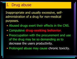 I.  Drug abuse Inappropriate and usually excessive, self-administration of a drug for non-medical purposes. Abused drugs exert their effects in the CNS. Compulsive  drug-seeking behavior . Preoccupation with the procurement and use of the drug may be so demanding as to  decrease the users productivity. Prolonged abuse may cause  chronic toxicity. 