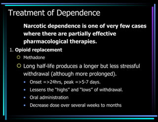 Treatment of Dependence Narcotic dependence is one of very few cases where there are partially effective pharmacological therapies. 1.  Opioid replacement Methadone Long half-life produces a longer but less stressful withdrawal (although more prolonged). Onset =>24hrs, peak =>5-7 days. Lessens the “highs” and “lows” of withdrawal. Oral administration Decrease dose over several weeks to months 