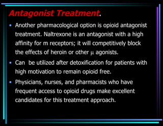 Antagonist Treatment . Another pharmacological option is opioid antagonist treatment. Naltrexone is an antagonist with a high affinity for m receptors; it will competitively block the effects of heroin or other    agonists.  Can  be utilized after detoxification for patients with high motivation to remain opioid free.  Physicians, nurses, and pharmacists who have frequent access to opioid drugs make excellent candidates for this treatment approach. 