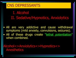 CNS DEPRESSANTS   I. Alcohol II. Sedative/Hypnotics, Anxiolytics All are very addictive and cause withdrawal symptoms (mild anxiety, convulsions, seizures). All of these drugs create   " lethal potentiation "   when combined. Alcohol<>Anxiolytics<>Hypnotics<> Anesthetics 