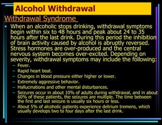 Alcohol Withdrawal Withdrawal Syndrome   When an alcoholic stops drinking, withdrawal symptoms begin within six to 48 hours and peak about 24 to 35 hours after the last drink. During this period the inhibition of brain activity caused by alcohol is abruptly reversed. Stress hormones are over-produced and the central nervous system becomes over-excited. Depending on severity, withdrawal symptoms may include the following: Fever. Rapid heart beat. Changes in blood pressure either higher or lower. Extremely aggressive behavior. Hallucinations and other mental disturbances. Seizures occur in about 10% of adults during withdrawal, and in about 60% of these patients, the seizures are multiple. The time between the first and last seizure is usually six hours or less. About 5% of alcoholic patients experience delirium tremens, which usually develops two to four days after the last drink. 