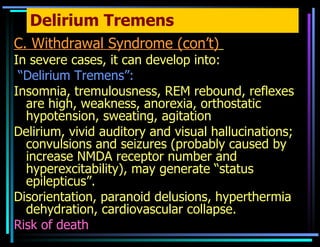 Delirium Tremens C. Withdrawal Syndrome (con’t)   In severe cases, it can develop into: “ Delirium Tremens”: Insomnia, tremulousness, REM rebound, reflexes are high, weakness, anorexia, orthostatic hypotension, sweating, agitation Delirium, vivid auditory and visual hallucinations; convulsions and seizures (probably caused by increase NMDA receptor number and hyperexcitability), may generate “status epilepticus”. Disorientation, paranoid delusions, hyperthermia dehydration, cardiovascular collapse. Risk of death 