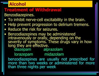 Alcohol Treatment of Withdrawal Benzodiazepines. To inhibit nerve-cell excitability in the brain. Help prevent progression to delirium tremens. Reduce the risk for seizures. Benzodiazepines may be administered intravenously or orally, depending on the severity of symptoms. These drugs vary in how long they are effective. diazepam  alprazolam  lorazepam  midazolam  benzodiazepines are usually not prescribed for more than two weeks or administered for more than three nights per week  