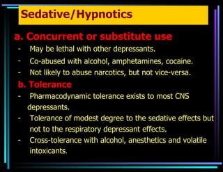 Sedative/Hypnotics a. Concurrent or substitute use May be lethal with other depressants. Co-abused with alcohol, amphetamines, cocaine.   Not likely to abuse narcotics, but not vice-versa. b. Tolerance Pharmacodynamic tolerance exists to most CNS  depressants. Tolerance of modest degree to the sedative effects but  not to the respiratory depressant effects. Cross-tolerance with alcohol, anesthetics and volatile intoxicants . 